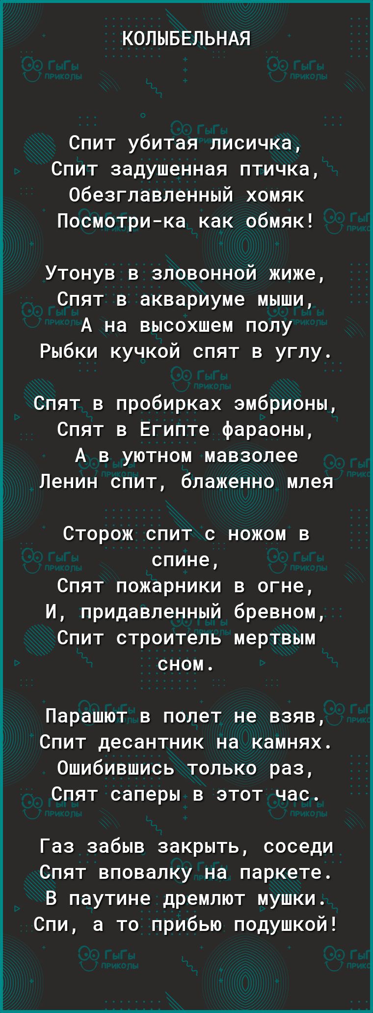 КОЛЫБЕЛЬНАЯ Спит убитая лисичка Спит задушенная птичка Обезглавленный хомяк Посмотрика как обмяк Утонув в зловонной жиже Спят в аквариуме мыши А на высохшем полу Рыбки кучкой спят в углу Спят в пробирках эмбрионы Спят в Египте фараоны А в уютном мавзолее Ленин спит блаженно млея Сторож спит с ножом в спине Спят пожарники в огне И придавленный бревном Спит строитель мертвым сном Парашют в полет не 