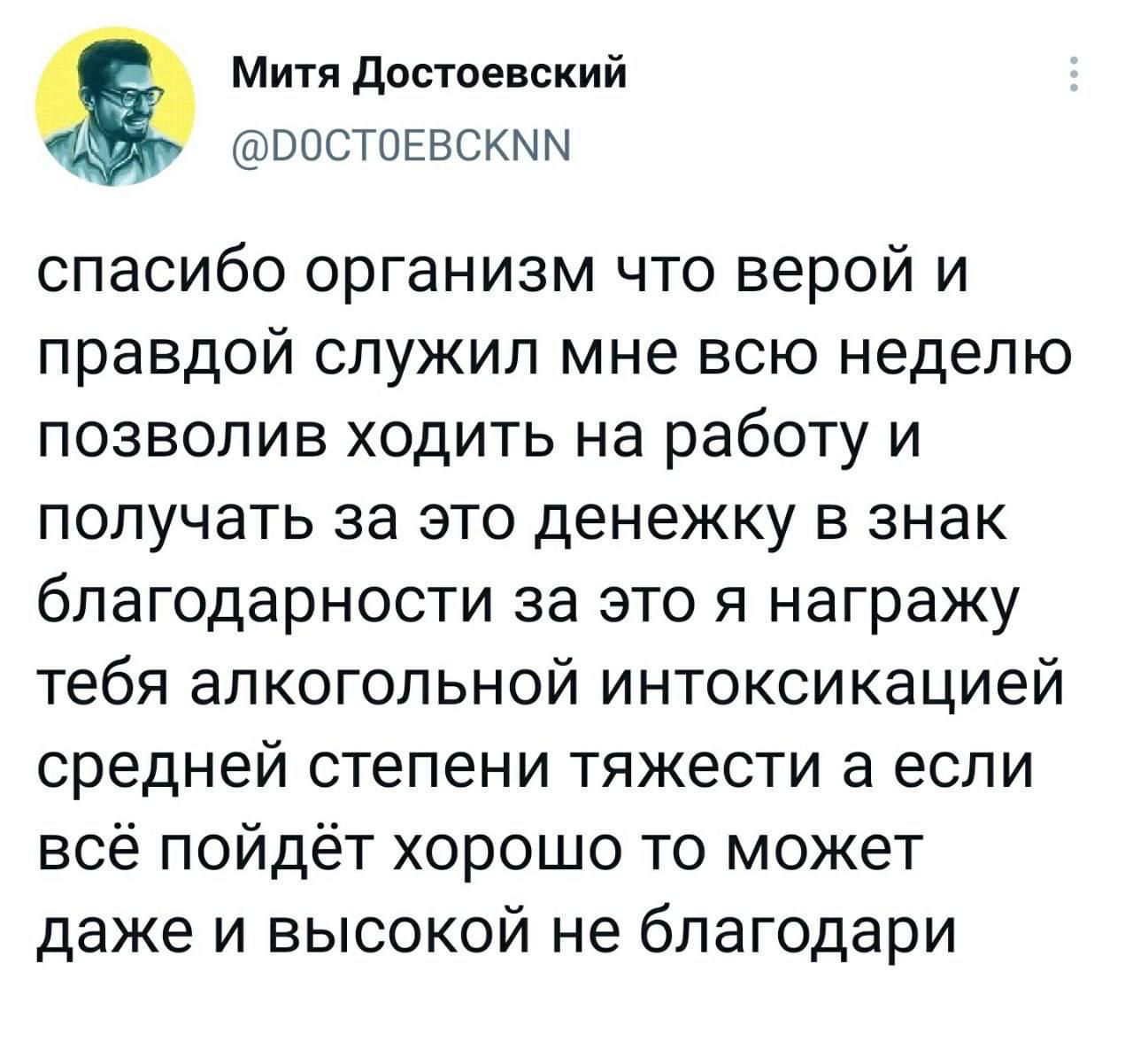 Митя Достоевский ВОСТОЕВСКММ спасибо организм что верой и правдой служил мне всю неделю позволив ходить на работу и получать за это денежку в знак благодарности за это я награжу тебя алкогольной интоксикацией средней степени тяжести а если всё пойдёт хорошо то может даже и высокой не благодари