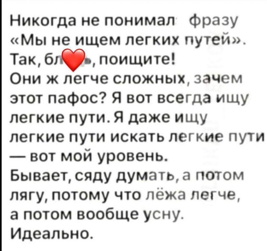 Никогда не понимал фразу Мы не ищем легких путей Так бти поищите Они ж легче сложных зачем этот пафос Я вот всегда ищу легкие лути Я даже ищу легкие пути искать легкие пути вот мой уровень Бывает сяду думать а потом лягу потому что лёжа легче а потом вообще усну Идеально