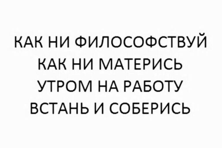 КАК НИ ФИЛОСОФСТВУЙ КАК НИ МАТЕРИСЬ УТРОМ НА РАБОТУ ВСТАНЬ И СОБЕРИСЬ