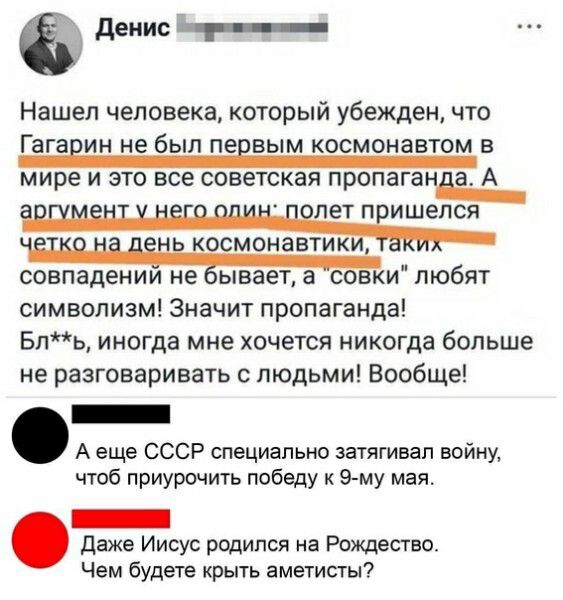 денис __ Нашел человека который убежден что Гага ин не был пе вым космонавтом в мире и это все советская пропаган а А ПЭТ П ИШЕПСЯ КОСМОНЗВТИ КИ совпадении не ывает а совки любят символизм Значит пропаганда Бль иногда мне хочется никогда больше не разговаривать с людьми Вообще _ А еще СССР специально затягивал войну чтоб приурочить победу к 9 му мая _ даже Иисус родился на Рождество Чем будете кры