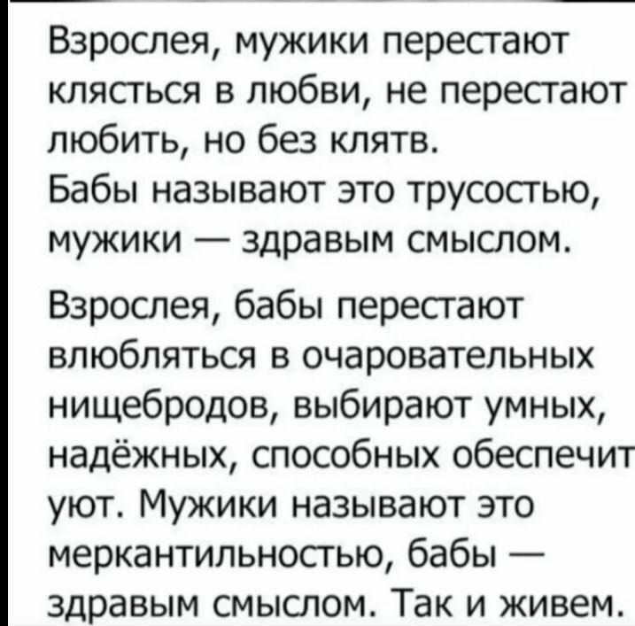 Взрослея мужики перестают клясться в любви не перестают любить но без клятв Бабы называют это трусосгью мужики здравым смыслом Взрослея бабы пересгают влюбляться в очаровательных нищебродов выбирают умных надёжных способных обеспечит уют Мужики называют это меркантильносгью бабы здравым смыслом Так и живем