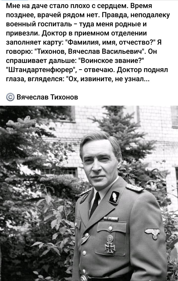 Мне на даче стало плохо с сердцем Время позднее врачей рядом нет Правда неподалеку военный госпиталь туда меня родные и привезли доктор в приемном отделении заполняет карту Фамилия имя отчество Я говорю Тихонов Вячеслав Васильевич Он спрашивает дальше Воинское звание Штандартенфюрер отвечаю доктор поднял глаза вгляделся 0х извините не узнал Вячеслав Тихонов
