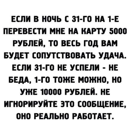 ЕСЛИ В Н0ЧЬ С 31 го ИА 1 Е ПЕРЕВЕСТИ МНЕ ИА ИАРТУ 5000 РУБЛЕЙ Т0 ВЕСЬ Г0д ВАМ БУДЕТ СОПУТСТВОВАТЪ УДАЧА ЕСЛИ 31 Г0 НЕ УСПЕЛИ НЕ БЕДА 1 Г0 ТОЖЕ МОЖНО 0 УЖЕ 10000 РУБЛЕЙ НЕ ИГН0РИРУИТЕ 3Т0 С00БЩЕНИЕ 0Н0 РЕАЛЬН0 РАБПТАЕТ