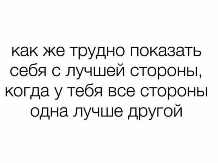 как же трудно показать себя с лучшей стороны когда у тебя все стороны одна лучше другой