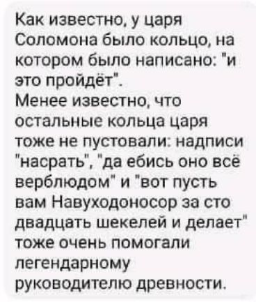 Как известно у царя Соломона было кольцо на котором было написано и это пройдёт Менее известно что остальные кольца царя тоже не пустовали надписи насрать да ебись оно все верблюдом и вот пусть вам Навуходоносор за сто двадцать шекелей и делает тоже очень помогали легендарному руководителю древности