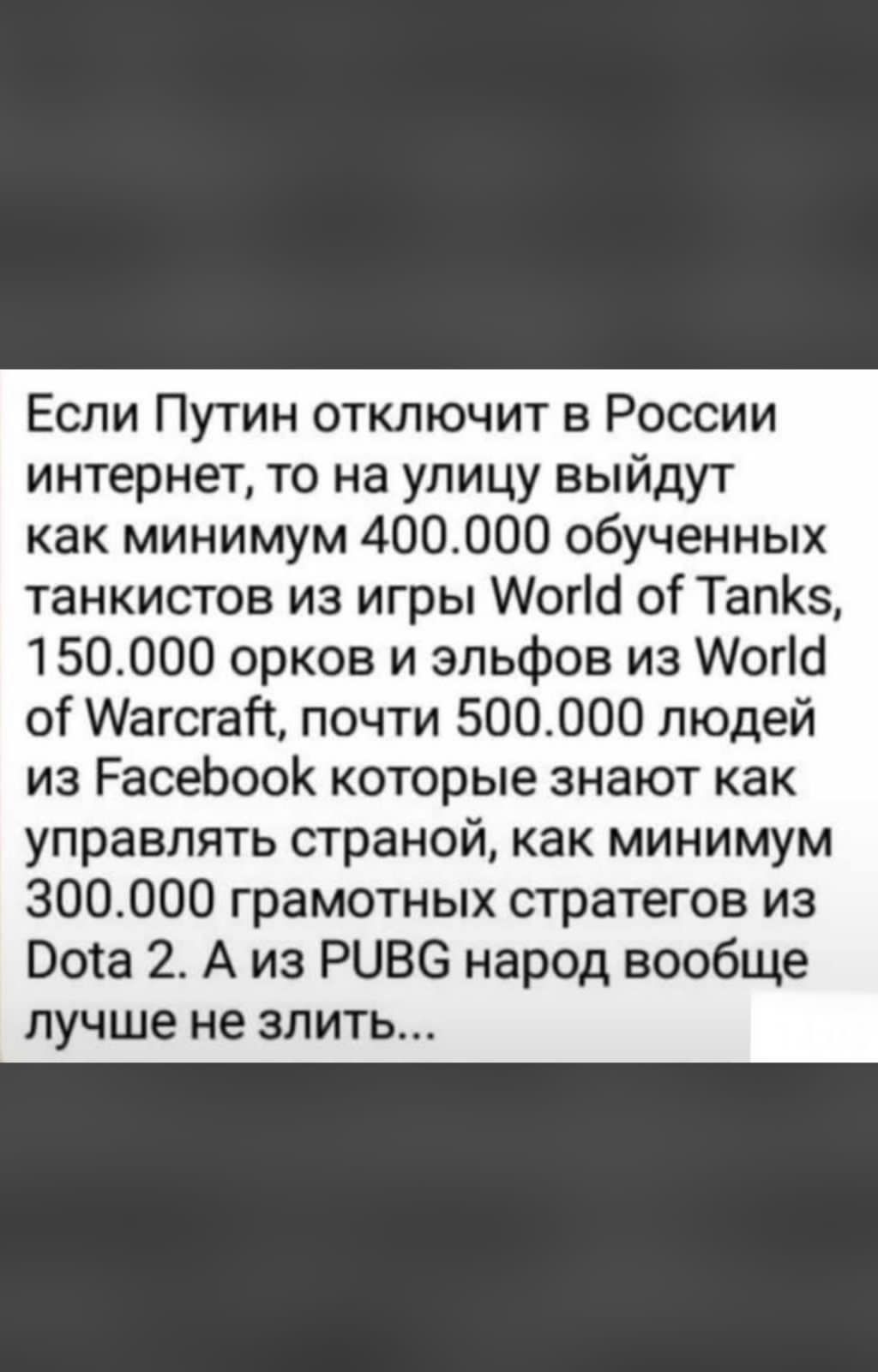 Если Путин отключит в России интернет то на улицу выйдут как минимум 400000 обученных танкистов из игры Могш о ТапКз 150000 орков и эльфов из Мотіб от Магсгай почти 500000 людей из РасеЬооК которые знают как управлять страной как минимум 300000 грамотных стратегов из Пота 2 А из РОВС народ вообще лучше не злить