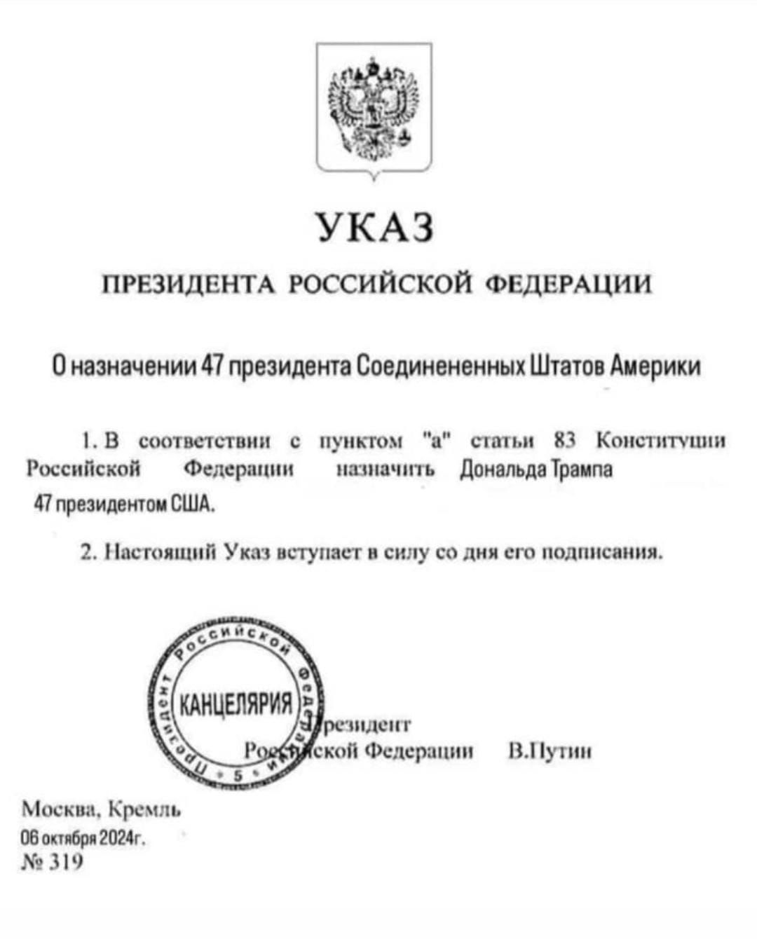 УКАЗ ПРЕЗИДЕНТА РОССИЙСКОЙ ФЕДЕРАЦИИ Оназначении 47 президента Соединененных Штатов Америки 1В соответствии пунктом а статьи 83 Конститущии Российской Федерации назначить Дональда Трампа 4 президентом США 2 Настоящий Указ вступает в силу со дня его подписания резидент кой Федерации ВПутин Москва Кремль бостбря 2024 319