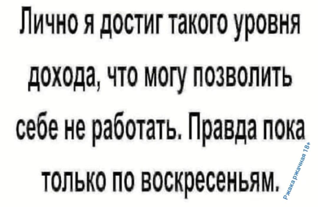 Лично я достиг такого уровня дохода, что могу позволить себе не работать. Правда пока только по воскресеньям.