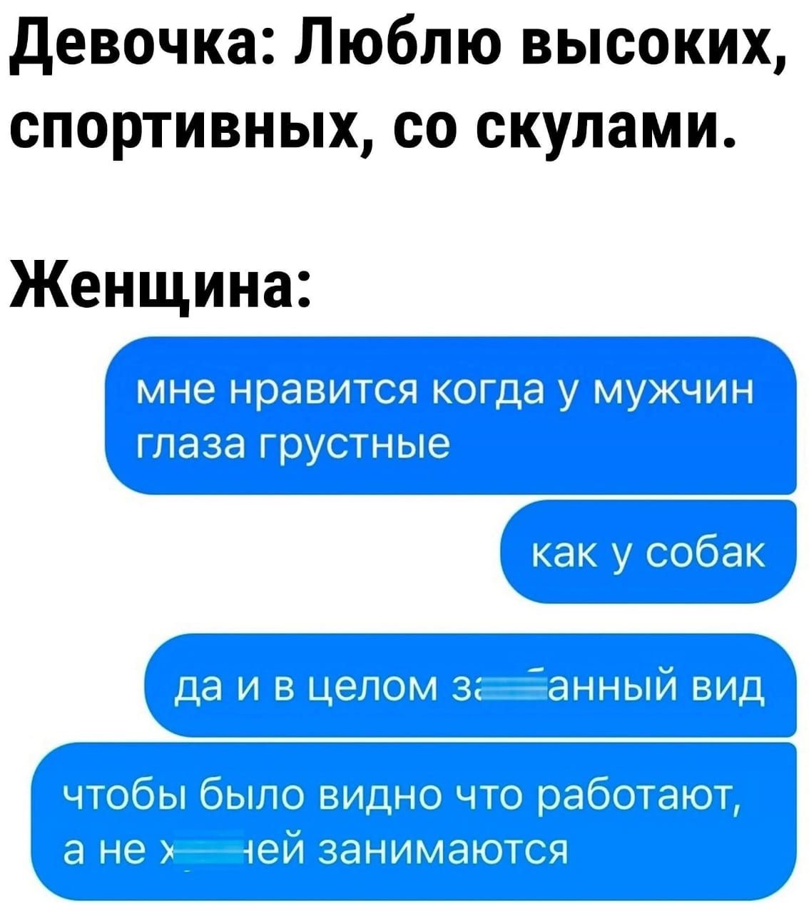 Девочка: Люблю высоких, спортивных, со скулами.
Женщина:
мне нравится когда у мужчин глаза грустные
как у собак
да и в целом занятый вид
чтобы было видно что работают,
а не х ... ной занимаются.