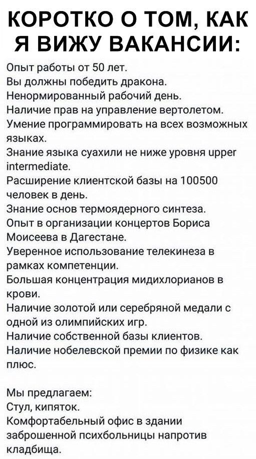 Коротко о том, как я вижу вакансии:
Опыт работы от 50 лет.
Вы должны победить дракона.
Ненормированный рабочий день.
Наличие прав на управление вертолётом.
Умение программировать на всех возможных языках.
Знание языка суахили не ниже уровня upper intermediate.
Расширение клиентской базы на 100500 человек в день.
Знание основ термоядёрного синтеза.
Опыт в организации концертов Бориса Моисеева в Дагестане.
Уверенное использование телепереноса в рамках компетенции.
Большая концентрация меди(II) хлоридов в крови.
Наличие золотой или серебряной медали с одной из олимпийских игр.
Наличие собственной базы клиентов.
Наличие нобелевской премии по физике как плюс.

Мы предлагаем:
Стул, кипяток.
Комфортный офис в здании заброшенной психбольницы напротив кладбища.