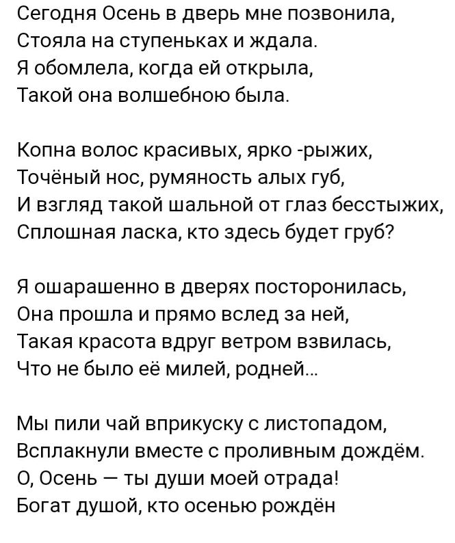 Сегодня Осень в дверь мне позвонила Стояла на ступеньках и ждала Я обомлела когда ей открыла Такой она волшебною была Копна волос красивых ярко рыжих Точёный нос румяность алых губ И взгляд такой шальной от глаз бесстыжих Сплошная ласка кто здесь будет груб Я ошарашенно в дверях посторонилась Она прошла и прямо вслед за ней Такая красота вдруг ветром взвилась Что не было её милей родней Мы пили ча