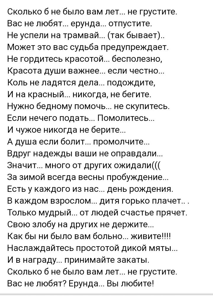 Сколько б не было вам лет не грустите Вас не любят ерунда отпустите Не успели на трамвай так бывает Может это вас судьба предупреждает Не гордитесь красотой бесполезно Красота души важнее если честно Коль не ладятся дела подождите И на красный никогда не бегите Нужно бедному помочь не скупитесь Если нечего подать Помолитесь И чужое никогда не берите А душа если болит промолчите Вдруг надежды ваши 