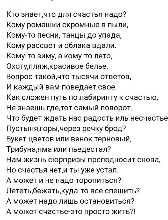 Кто знаетчто для счастья надо Кому ромашки скромные в пыли Комуто песни танцы до упада Кому рассвет и облака вдали Комуто зиму а кому то лето Охотупляжкрасивое белье Вопрос такойчто тысячи ответов И каждый вам поведает свое Как сложен путь по лабиринту к счастью Не знаешь гдетот самый поворот Что будет ждать нас радость иль несчастье Пустынягорычерез речку брод Букет цветов или венок терновый Триб