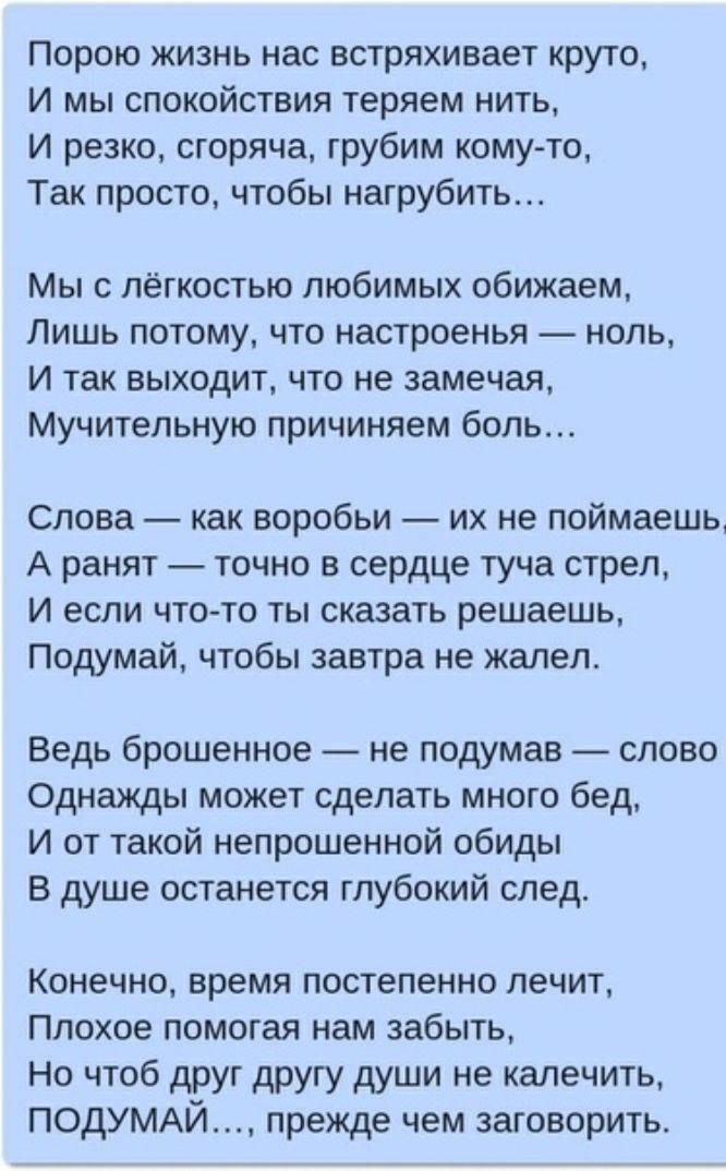 Порою жизнь нас встряхивает круто И мы спокойствия теряем нить И резко сгоряча грубим кому то Так просто чтобы нагрубить Мы с лёгкостью любимых обижаем Лишь потому что настроенья ноль И так выходит что не замечая Мучительную причиняем боль Слова как воробьи их не поймаешь А ранят точно в сердце туча стрел И если чтото ты сказать решаешь Подумай чтобы завтра не жалел Ведь брошенное не подумав слово
