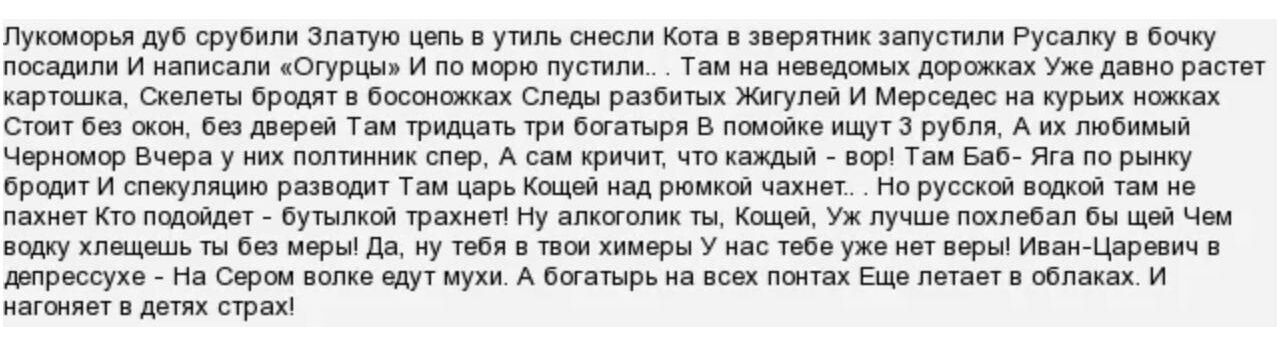 Пукоморья дуб срубили Златую цель в утиль снесли Кота в зверятник запустили Русалку в бочку посадили И написали Огурцы И по морю пустили Там на неведомых дорожках Уже давно растет картошка Скелеты бродят в босоножках Следы разбитых Жигулей И Мерседес на курьих ножках Стоит би окон би дверей Там тридцать три богатыря В помойке ищут 3 рубля А их любимый Черномор Вчера у них полтиник спер А сам кричи