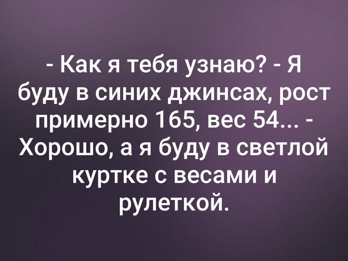 Как я тебя узнаю Я буду в синих джинсах рост примерно 165 вес 54 Хорошо а я буду в светлой куртке с весами и рулеткой
