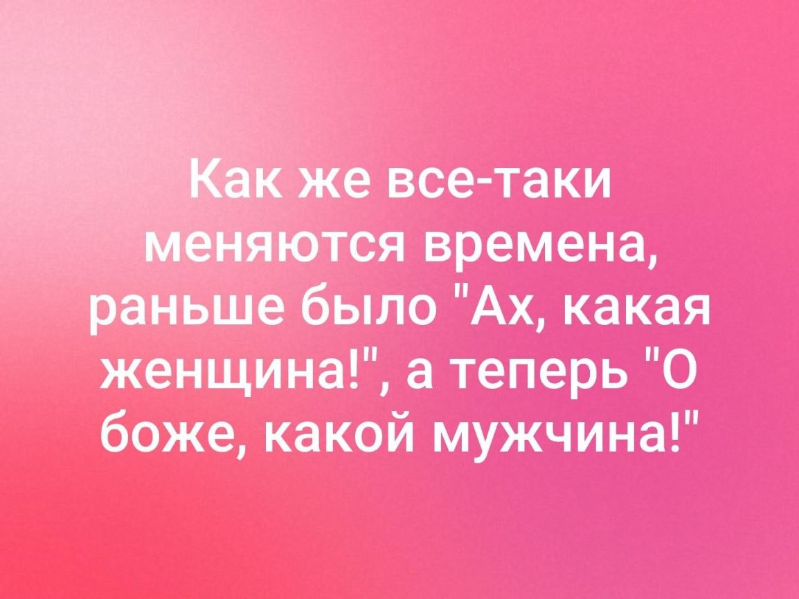 же все таки тся времена раньше было Ах какая женщина а теперь О боже какой мужчина