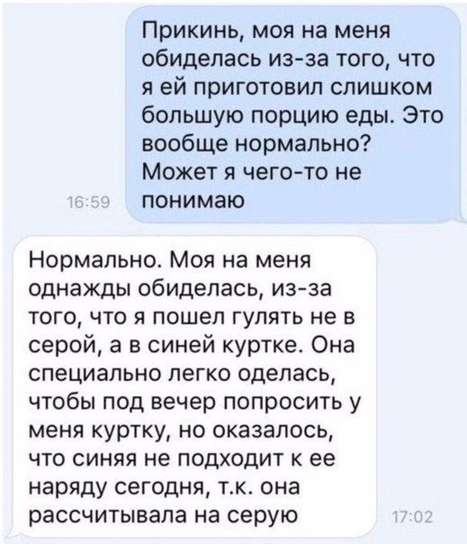 Прикинь моя на меня обиделась изза того что я ей приготовил слишком большую порцию еды Это вообще нормально Может я чего то не понимаю Нормально Моя на меня однажды обиделась изза того что я пошел гулять не в серой а в синей куртке Она специально легко оделась чтобы под вечер попросить у меня куртку но оказалось что синяя не подходит к ее наряду сегодня тк она рассчитывала на серую