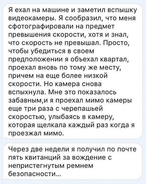 Я ехал на машине И ЗЭМЭТИЛ ВСПЫШКУ видеокамеры Я сообразил что меня сфотографировали на предмет превышения скорости хотя и знал что скорость не превышало Просто чтобы убедиться в своем предположении я объехал квартал проехал вновь по тому же месту причем на еще более низкой скорости Но камера снова вспыхнула Мне это показалось забавнымм я проехал мимо камеры еще три раза с черепашьей скоростью улы