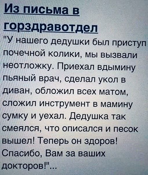 Из письма в ШЩДЩДШ У нашего дедушки был приступ почечной колики мы вызвали неотложку Приехал вдымину пьяный врач сделал укол в диван обложил всех матом сложил инструмент в мамину сумку и уехал Дедушка так смеялся что описался и песок вышел Теперь он здоров Спасибо Вам за ваших докторов а