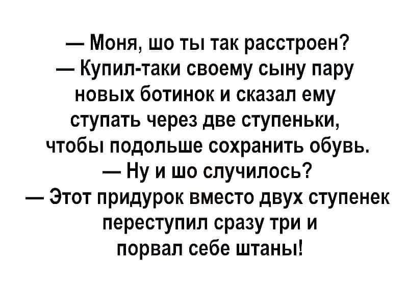 Моня шо ты так расстроен Купил таки своему сыну пару новых ботинок и сказал ему ступать через две ступеньки чтобы подольше сохранить обувь Ну и шо случилось Этот придурок вместо двух ступенек переступил сразу три и порвал себе штаны