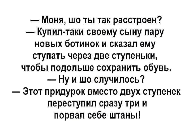 Моня шо ты так расстроен Купил таки своему сыну пару новых ботинок и сказал ему ступать через две ступеньки чтобы подольше сохранить обувь Ну и шо случилось Этот придурок вместо двух ступенек переступил сразу три и порвал себе штаны