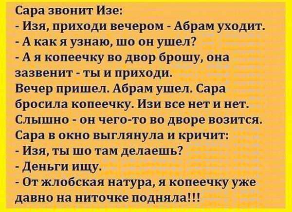 Сара звонит Изе Изя приходи вечером Абрам уходит А как я узнаю шо он ушел А я копеечку во двор брошу она зазвенит ты и приходи Вечер пришел Абрам ушел Сара бросила копеечку Изи все нет и нет Слышно он чего то во дворе возится Сара в окно выглянула и кричит Изя ты шо там делаешь деньги ищу От жлобская натура я копеечку уже давно на ниточке подняла