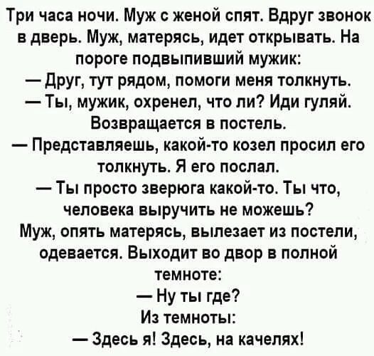 Три часа ночи Муж с женой опят Вдруг звонок в дверь Муж матерясь идет открывать На пороге подвыпивший мужик друг тут рядом помоги меня толкнуть Ты мужик охренел что ли Иди гуляй ВОЗЕРЕЩЗЕТСЯ В ПОСТЕЛЬ Представляешь какой то козел просил его толкнуть Я его послал Ты просто зверюга какой тог Ты что человека выручить не можешь Муж опять матерясь вылезает из постели одевается Выходит во двор в полной 