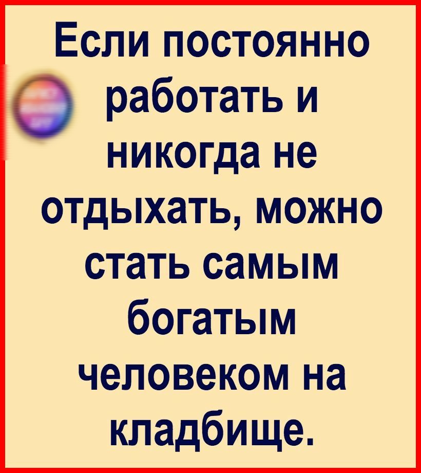 Если постоянно работать и никогда не отдыхать МОЖНО стать самым богатым человеком на кладбище