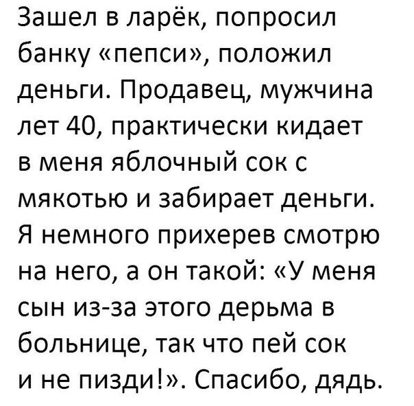 Зашел в ларёк попросил банку пепси положил деньги Продавец мужчина лет 40 практически кидает в меня яблочный сок с мякотью и забирает деньги Я немного прихерев смотрю на него а он такой У меня сын из за этого дерьма в больнице так что пей сок и не пизди Спасибо дядь