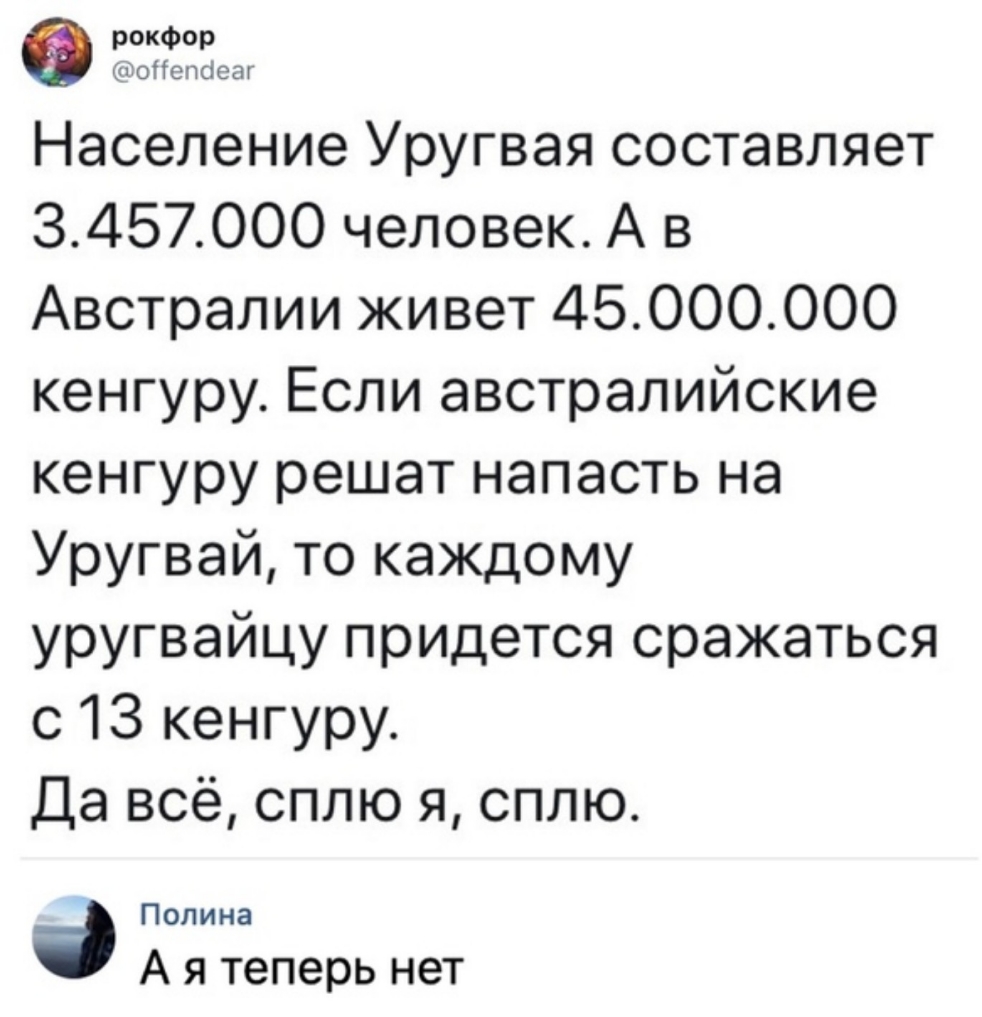 Население Уругвая составляет 3457000 человек А в Австралии живет 45000000 кенгуру Если австралийские кенгуру решат напасть на Уругвай то каждому уругвайцу придется сражаться с 13 кенгуру Да всё сплю я сплю Полина А я теперь нет