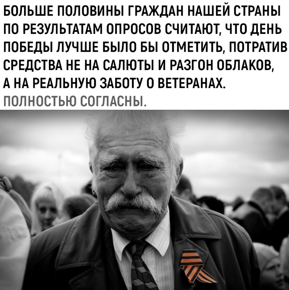 БОЛЬШЕ ПОЛОВИНЫ ГРАЖДАН НАШЕЙ СТРАНЫ ПО РЕЗУЛЬТАТАМ ОПРОСОВ СЧИТАЮТ ЧТО ДЕНЬ ПОБЕДЫ ЛУЧШЕ БЫЛО БЫ ОТМЕТИТЬ ПОТРАТИВ СРЕДСТВА НЕ НА САЛЮТЫ И РАЗГОН ОБЛАКОВ А НА РЕАЛЬНУЮ ЗАБОТУ О ВЕТЕРАНАХ ПОЛНОСТЬЮ СОГЛАСНЫ