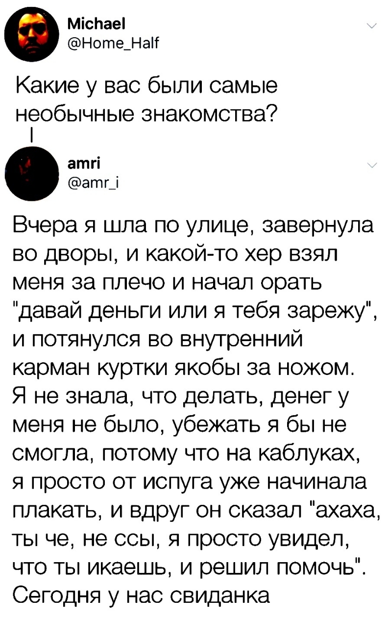 МісЬаеі Ноте_НаТ Какие у вас были самые необычные знакомства атгі агпг_і Вчера я шла по улице завернула во дворы и какой то хер взял меня за плечо и начал орать давай деньги или я тебя зарежу и потянулся во внутренний карман куртки якобы за ножом Я не знала что делать денег у меня не было убежать я бы не смогла потому что на каблуках я просто от испуга уже начинала плакать и вдруг он сказал ахаха 