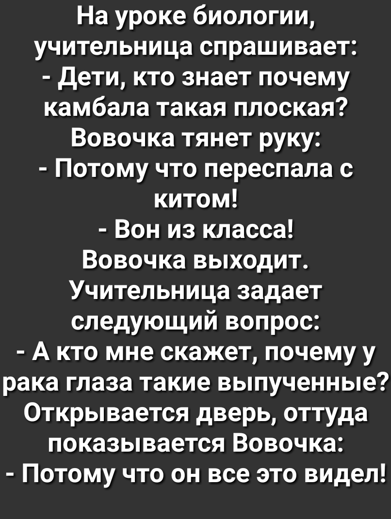 На уроке биологии учительница спрашивает Дети кто знает почему камбала такая плоская Вовочка тянет руку Потому что переспала с китом Вон из класса Вовочка выходит Учительница задает следующий вопрос А кто мне скажет почему у рака глаза такие выпученные Открывается дверь оттуда показывается Вовочка Потому что он все это видел