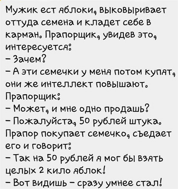 Мужик ест яблокич выковыри5ает оТТуда семена и кладет себе в карман Прапорщик уВидев это интересуется Зачем А эти семечки у меня потом купятч они же интеллект повышаюта ПраПорщик Может и мне одно продашь Пожалуйстад 50 рублей штука Прапор покупает семечко съедает его и гоВоритё Так на 50 рублей я мог бы взять целькх 2 кило яблок Вот видишь сразу умнее стал