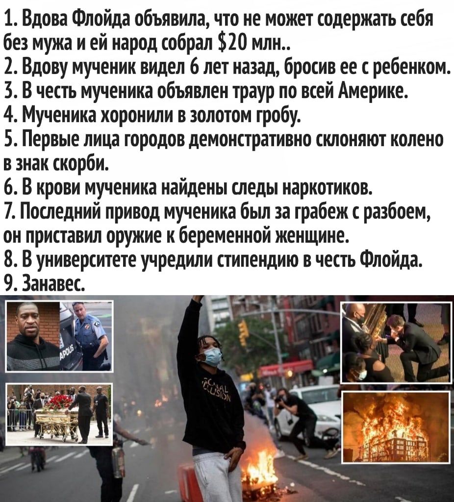 1 Вдова Флойда объявила что не может содержать себя без мужа и ей народ собрал 20 млн 2 Вдову мученик видел 6 лет назад бросив ее с ребенком 3 В честь мученика объявлен траур по всей Америке 4 Мученика хоронили в золотом гробу 5 Первые лица городов демонстративно склоняют колено в знак скорби 6 В крови мученика найдены следы наркотиков 7 Последний привод мученика был за грабеж разбоем он приставил