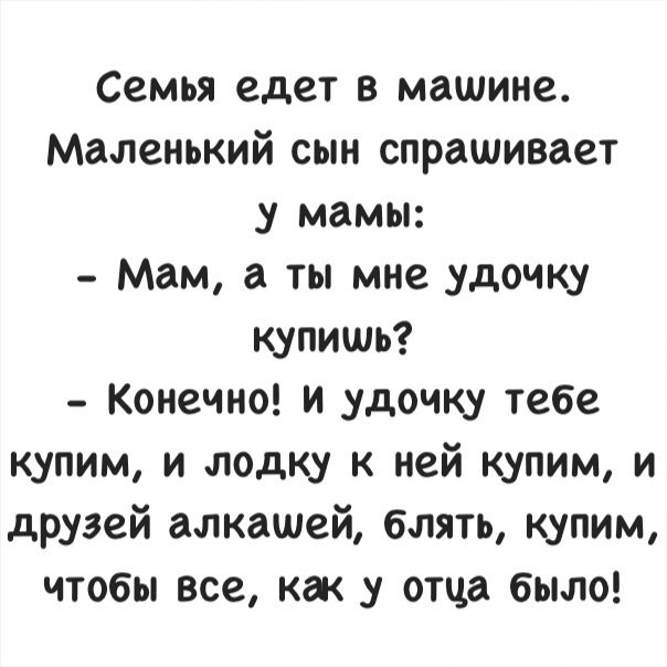 Семья едет в машине Маленький сын спрашивает у мамы Мам а ты мне удочку купишь Конечно и удочку тебе купим и лодку к ней купим и друзей алкашей блять купим чтобы все как у отца было