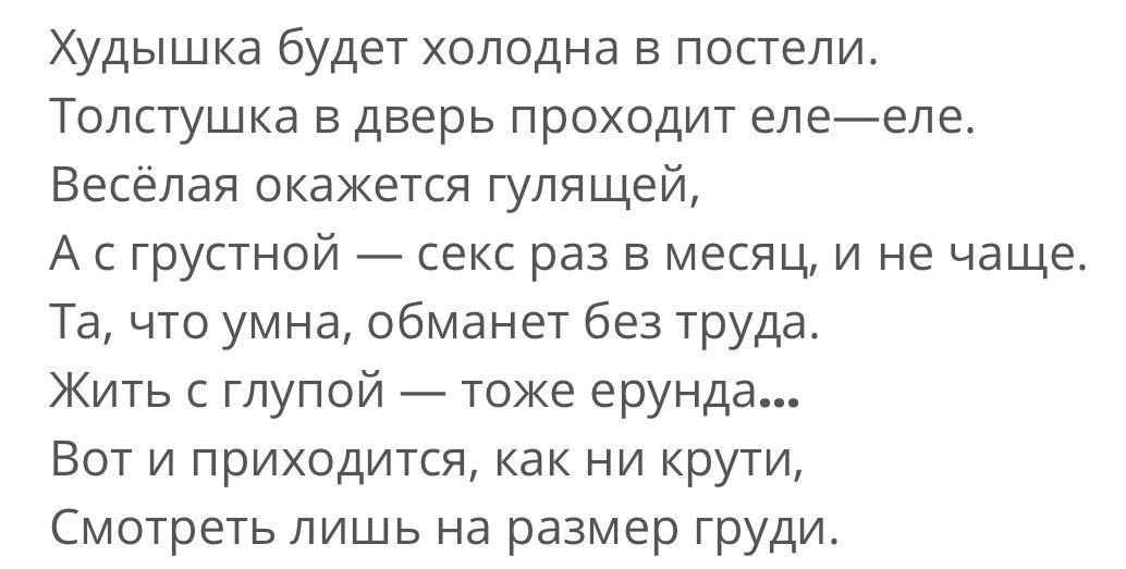 Худышка будет холодна в постели Толстушка в дверь проходит елееле Весёлая окажется гулящей А с грустной секс раз в месяц и не чаще Та что умна обманет без труда Жить с глупой тоже ерунда Вот и приходится как ни крути Смотреть лишь на размер груди