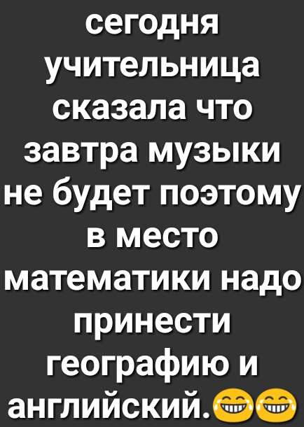 сегодня учительница сказала что завтра музыки не будет поэтому в место математики надо принести географию и английский