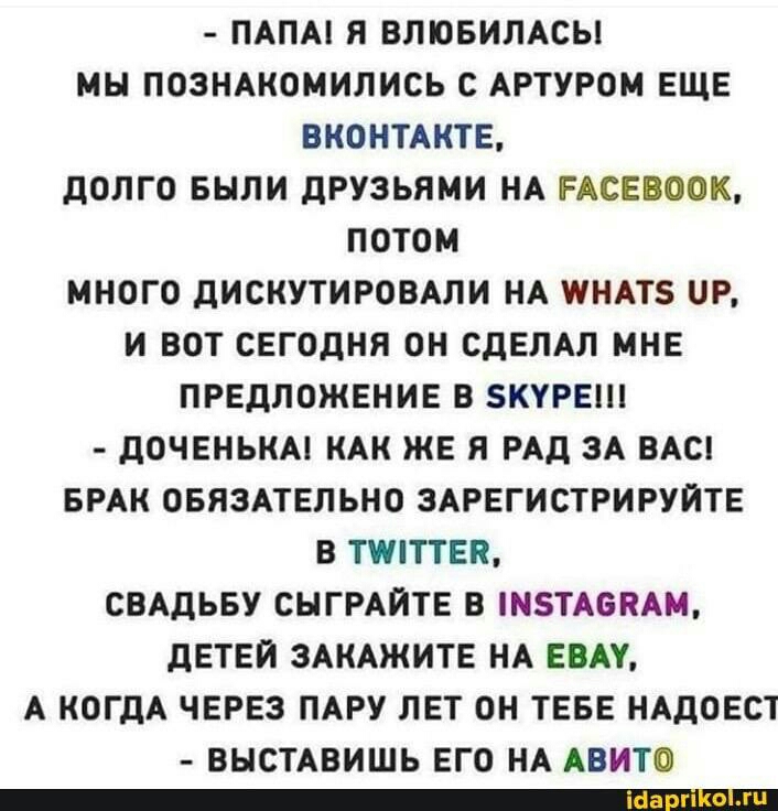 ПАПА Я ВЛЮБИЛАСЫ МН ПОЗНАКОМИЛИСЬ С АРТУРОМ ЕЩЕ ВКОНТАКТЕ ДОЛГО БЫЛИ ДРУЗЬЯМИ НА РАСЕВООК ПОТОМ МНОГО ДИСКУТИРОВАЛИ НА ШНАТЗ ОР И ВОТ СЕГОДНЯ ОН СДЕЛАЛ МНЕ ПРЕДЛОЖЕНИЕ В ЗКУРЕШ ДОЧЕНЬКА КАК ЖЕ Я РАД ЗА ВАС БРАК ОБЯЗАТЕЛЬНО ЗАРЕГИСТРИРУЙТЕ В ТПТТЕЯ СВАДЬБУ СНГРАЙТЕ В МТА6ЯАМ ДЕТЕЙ ЗАКАЖИТЕ НА ЕВАУ А КОГДА ЧЕРЕЗ ПАРУ ЛЕТ ОН ТЕБЕ НАДОЕСТ ВНСТАВИШЬ ЕГО НА АВИТО _