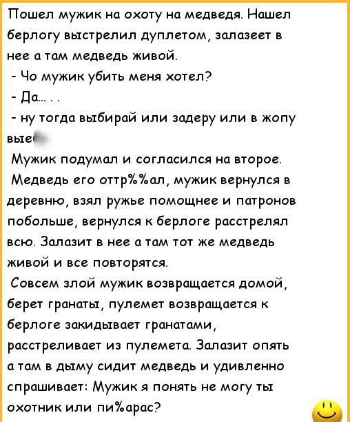 Пошел мужик на охоту на Медведя Нашел берлогу выстрелил дуплетом залазеет в нее а там медведь живой Чо мужик убить меня хотел Да ну тогда выбирай или задеру или в жопу вые Мужик подумал и согласился на второе Медведь его оттрал мужик вернулся в деревню взял ружье помощнее и патронов побольше вернулся к берлоге расстрелял всю Залазит в нее а там тот же медведь живой и все повторятся Совсем злой муж