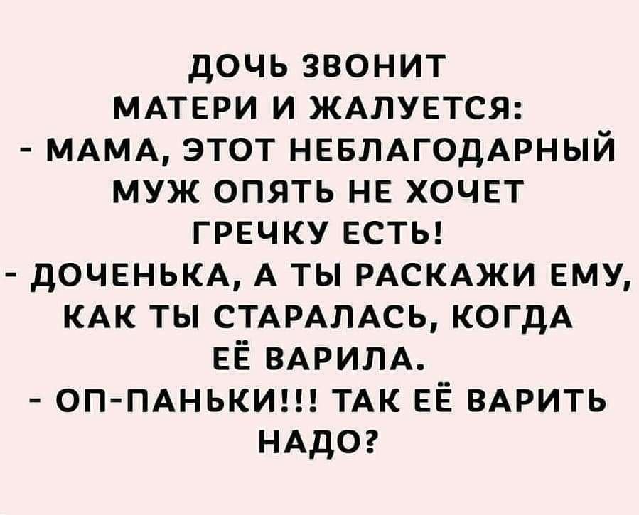 дочьзвонит МАТЕРИ и ЖАЛУЕТСЯ МАМА этот НЕБЛАГОДАРНЫЙ муж опять не хочет гречку ЕСТЬ доченьм А ты РАСКАЖИ ему КАК ты СТАРАЛАСЬ когдА ЕЁ ВАРИЛА ОП ПАНЬКИ ТАК ЕЁ ВАРИТЬ НАДО