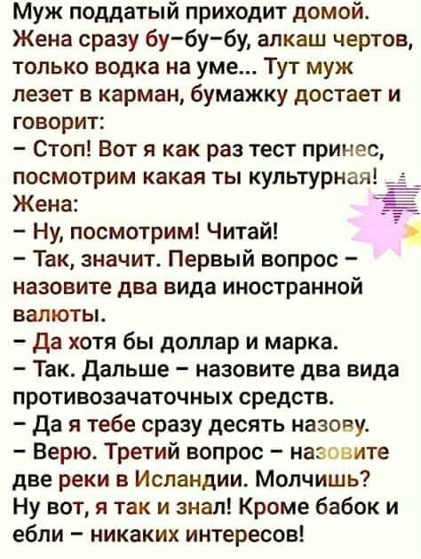 Муж поддатый приходит домой Жена сразу бу бу бу алкаш чертов только водка на уме Тут муж лезет в карман бумажку достает и говорит Стоп Вот я как раз тест принес посмотрим какая ты культурная Жена Ну посмотрим Читай Так значит Первый вопрос назовите два вида иностранной валюты да хотя бы доллар и марка Так Дальше назовите два вида противозачаточных средств да я тебе сразу десять назову Верю Третий 