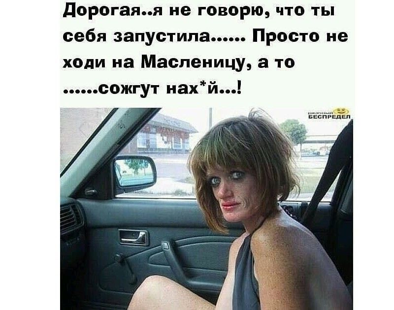 дорогаяя не говорю что ты себя запустила Просто не ходи на Масленицу а то сожгут наХй _