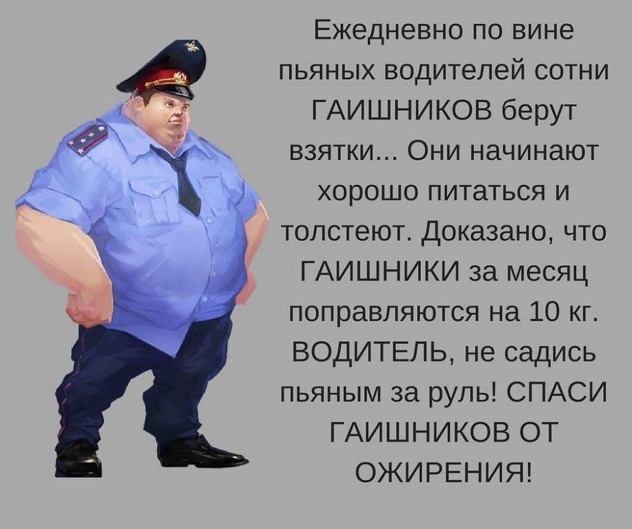 Ежедневно по вине пьяных водителей сотни ГАИШНИКОВ берут взятки Они начинают хорошо питаться и толстеют Доказано что ГАИШНИКИ за месяц поправляются на 10 кг ВОДИТЕЛЬ не садись пьяным за руль СПАСИ ГАИШНИКОВ ОТ ОЖИРЕНИЯ