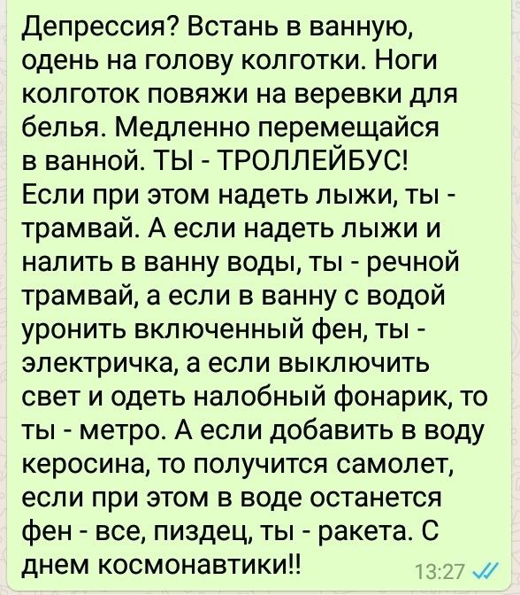 Депрессия Встань в ванную одень на голову колготки Ноги колготок повяжи на веревки для белья Медленно перемещайся в ванной ТЫ ТРОЛЛЕЙБУС Если при этом надеть лыжи ты трамвай А если надеть лыжи и налить в ванну воды ты речной трамвай а если в ванну с водой уронить включенный фен ты электричка а если выключить свет и одеть налобный фонарик то ты метро А если добавить в воду керосина то получится сам