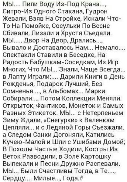 МЫ Пипи Воду ИзПод Крана Ситро Из Одного стакана Гудрон Жевали Взяв На Стройке Искали Что То На Помойке сосульки По Весне сбивали Лизали и Хрустя Съедали мы двор На двор дрались Бывало и доставалось Нам Немало Спектакли Ставили в Беседке На Радость Бабушкам Соседкам Из Игр Многих Что МЫ Знали Чаще Всегда в Лапту Играл Дарили Книги в День Рожденья Подарок Лучший Без Сомненья вАпьбомах Марки Собирап
