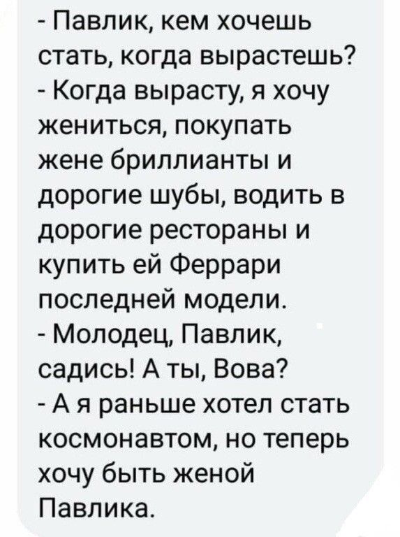 Павлик кем хочешь стать когда вырастешь Когда вырасту я хочу жениться покупать жене бриллианты и дорогие шубы водить в дорогие рестораны и купить ей Феррари последней модели Молодец Павлик садись А ты Вова А я раньше хотел стать космонавтом но теперь хочу быть женой Павлика