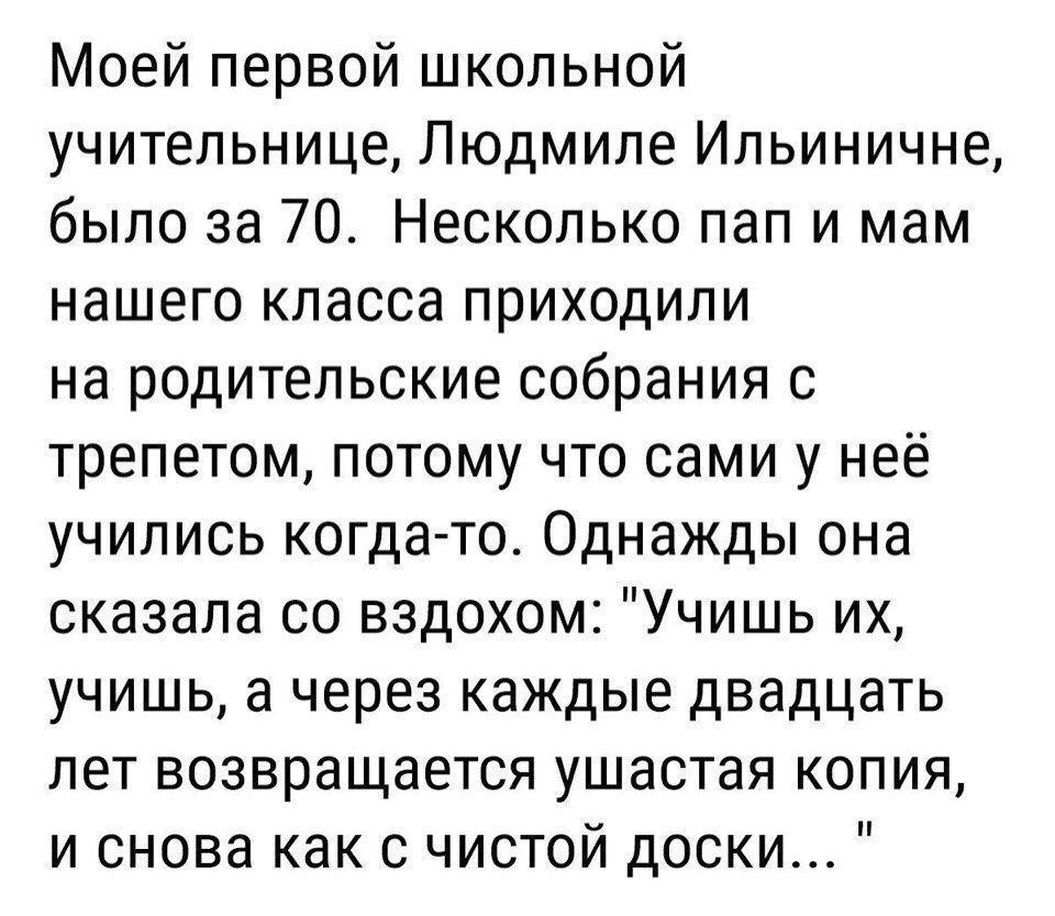Моей первой школьной учительнице Людмиле Ильиничне было за 70 Несколько пап и мам нашего класса приходили на родительские собрания 0 трепетом потому что сами у неё учились когда то Однажды она сказала со вздохом Учишь их учишь а через каждые двадцать лет возвращается ушастая копия и снова как с чистой доски